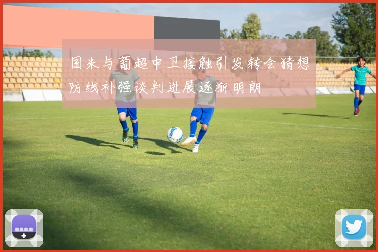 国米与葡超中卫接触引发转会猜想防线补强谈判进展逐渐明朗